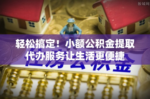 六合轻松搞定！小额公积金提取代办服务让生活更便捷