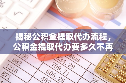六合揭秘公积金提取代办流程，公积金提取代办要多久不再迷茫