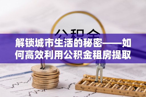 六合解锁城市生活的秘密——如何高效利用公积金租房提取政策优化居住体验