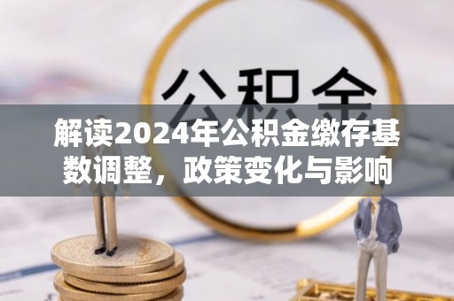 六合解读2024年公积金缴存基数调整，政策变化与影响