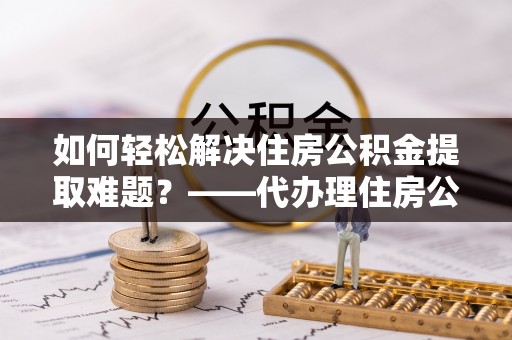 六合如何轻松解决住房公积金提取难题？——代办理住房公积金提取服务解析