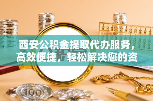 六合西安公积金提取代办服务，高效便捷，轻松解决您的资金需求