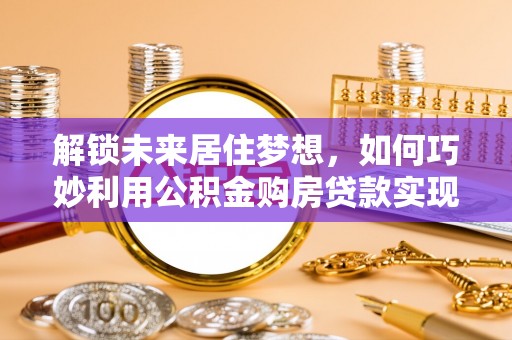 六合解锁未来居住梦想，如何巧妙利用公积金购房贷款实现房产投资
