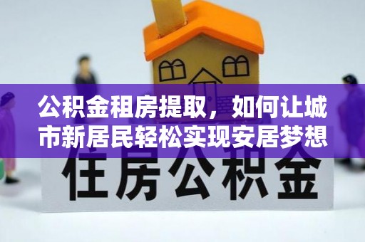 六合公积金租房提取，如何让城市新居民轻松实现安居梦想
