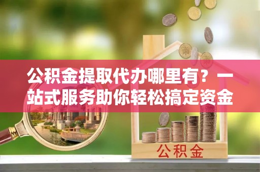 六合公积金提取代办哪里有？一站式服务助你轻松搞定资金难题