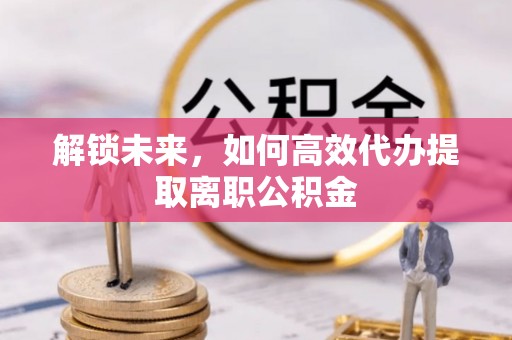 六合解锁未来，如何高效代办提取离职公积金